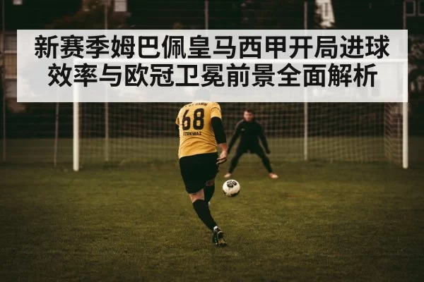 新赛季姆巴佩皇马西甲开局进球效率与欧冠卫冕前景全面解析